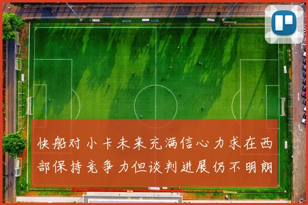 快船对小卡未来充满信心力求在西部保持竞争力但谈判进展仍不明朗