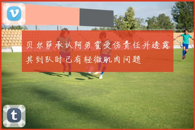 贝尔萨承认阿劳霍受伤责任并透露其到队时已有轻微肌肉问题