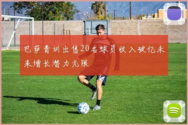 巴萨青训出售20名球员收入破亿未来增长潜力无限