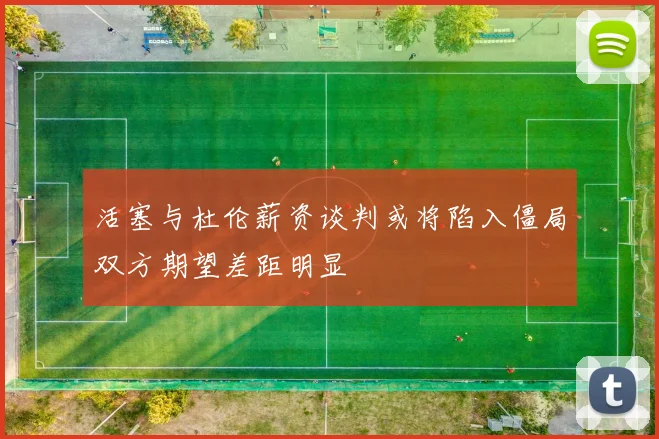 活塞与杜伦薪资谈判或将陷入僵局双方期望差距明显