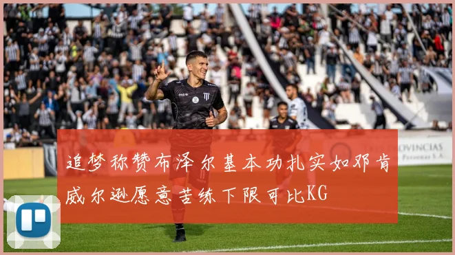 追梦称赞布泽尔基本功扎实如邓肯威尔逊愿意苦练下限可比KG