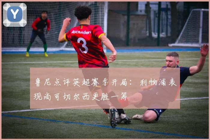 鲁尼点评英超赛季开局：利物浦表现尚可切尔西更胜一筹
