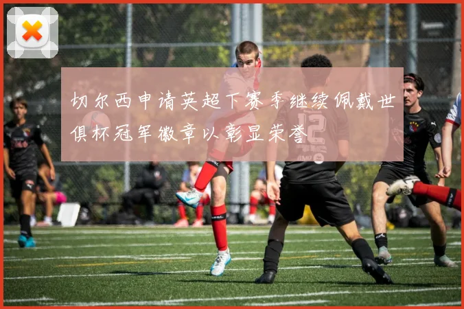 切尔西申请英超下赛季继续佩戴世俱杯冠军徽章以彰显荣誉