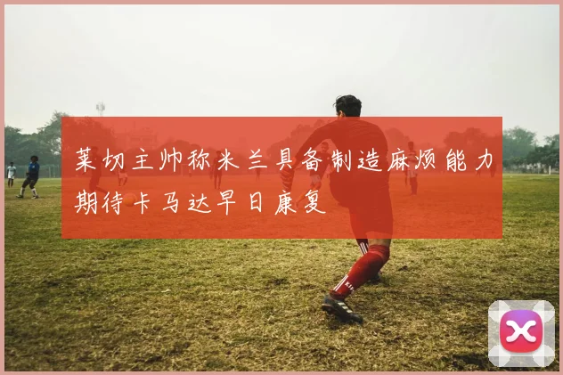 莱切主帅称米兰具备制造麻烦能力期待卡马达早日康复