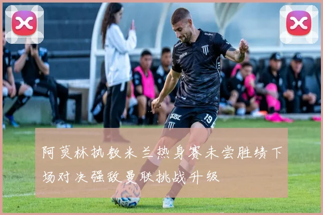 阿莫林执教米兰热身赛未尝胜绩下场对决强敌曼联挑战升级