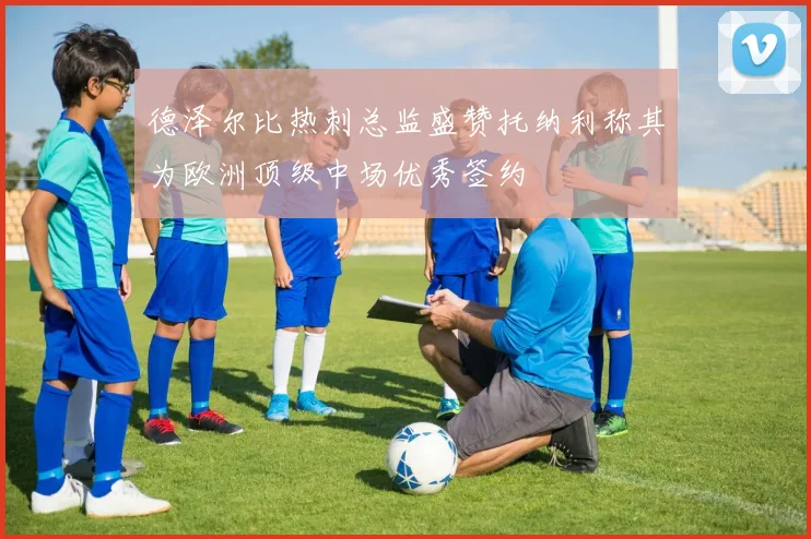 德泽尔比热刺总监盛赞托纳利称其为欧洲顶级中场优秀签约