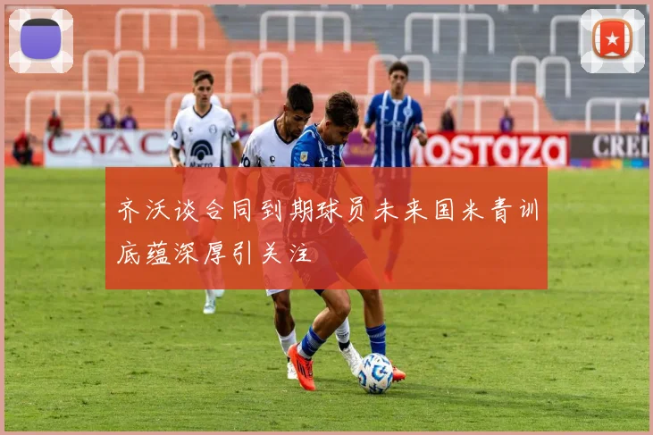 齐沃谈合同到期球员未来国米青训底蕴深厚引关注