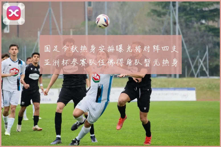 国足今秋热身安排曝光将对阵四支亚洲杯参赛队伍佛得角队暂无热身计划