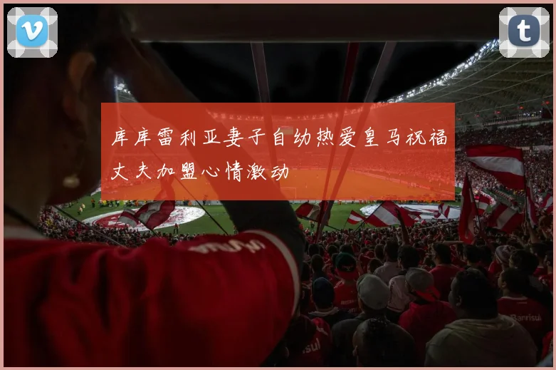 库库雷利亚妻子自幼热爱皇马祝福丈夫加盟心情激动