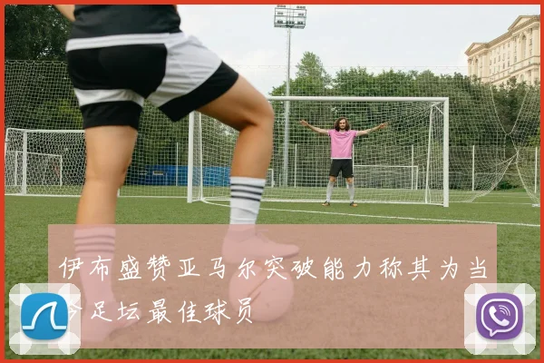 伊布盛赞亚马尔突破能力称其为当今足坛最佳球员