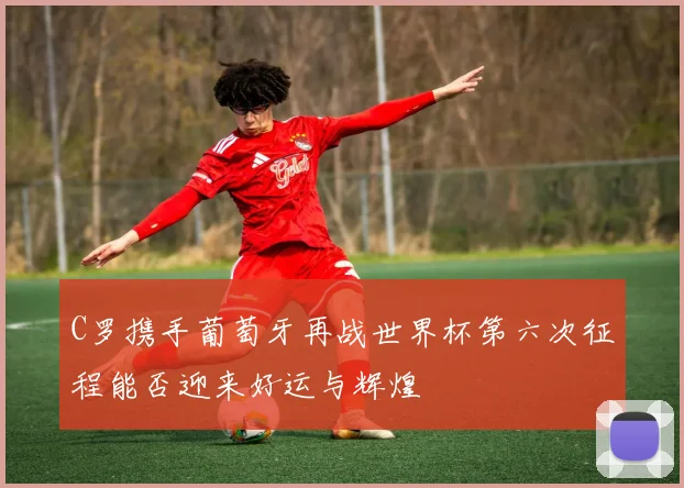 C罗携手葡萄牙再战世界杯第六次征程能否迎来好运与辉煌