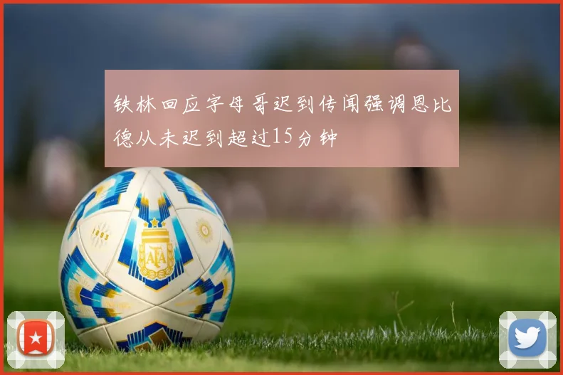 铁林回应字母哥迟到传闻强调恩比德从未迟到超过15分钟