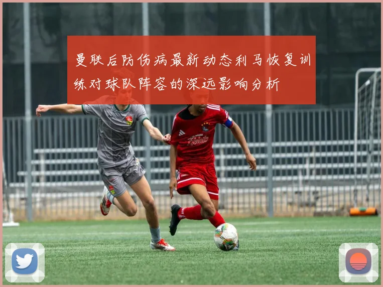 曼联后防伤病最新动态利马恢复训练对球队阵容的深远影响分析