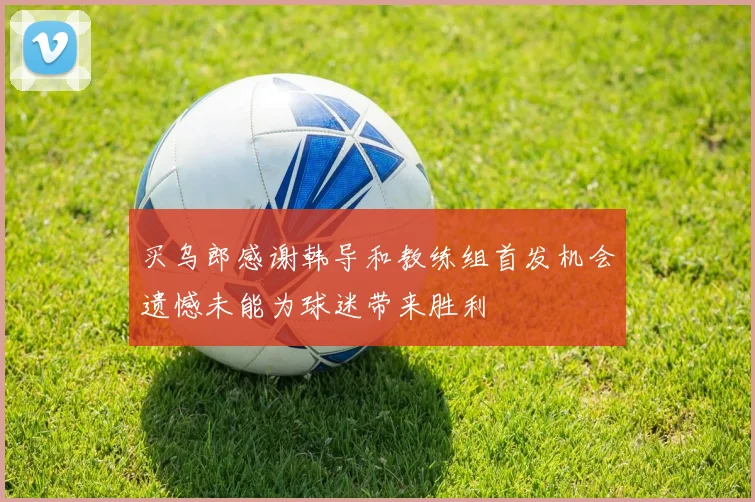 买乌郎感谢韩导和教练组首发机会遗憾未能为球迷带来胜利